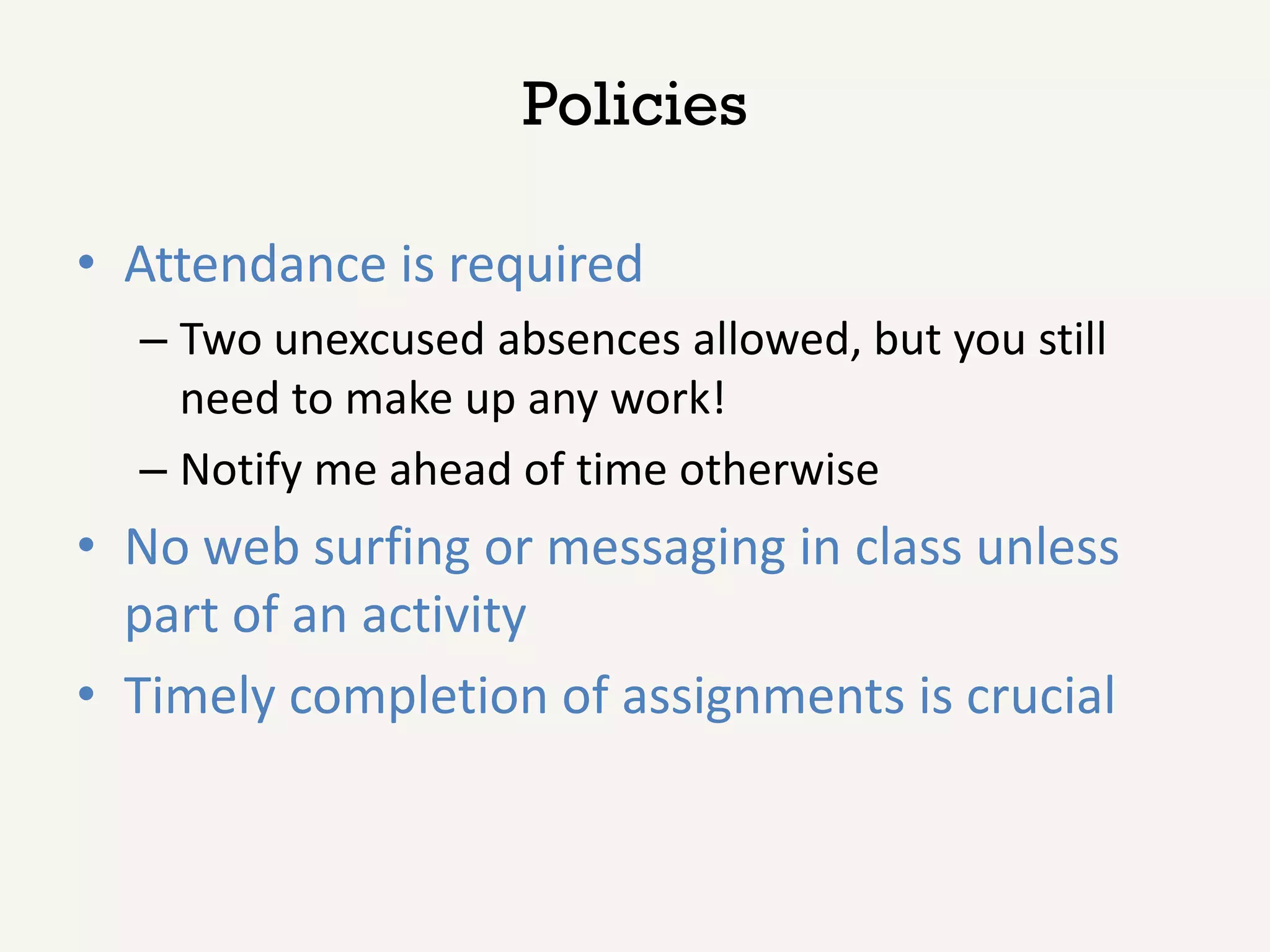 Policies

• Attendance is required
  – Two unexcused absences allowed, but you still
    need to make up any work!
  – Notify me ahead of time otherwise
• No web surfing or messaging in class unless
  part of an activity
• Timely completion of assignments is crucial
 