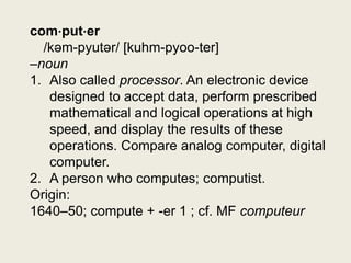 com⋅put⋅er
  /kəm-pyutər/ [kuhm-pyoo-ter]
–noun
1. Also called processor. An electronic device
   designed to accept data, perform prescribed
   mathematical and logical operations at high
   speed, and display the results of these
   operations. Compare analog computer, digital
   computer.
2. A person who computes; computist.
Origin:
1640–50; compute + -er 1 ; cf. MF computeur
 