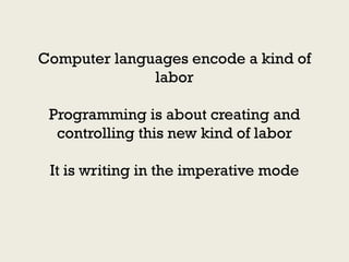 Computer languages encode a kind of
              labor

 Programming is about creating and
  controlling this new kind of labor

 It is writing in the imperative mode
 