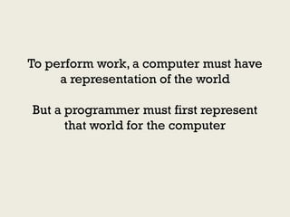 To perform work, a computer must have
     a representation of the world

But a programmer must first represent
      that world for the computer
 