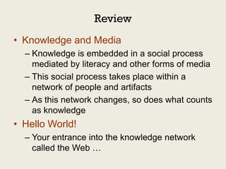 Review
• Knowledge and Media
  – Knowledge is embedded in a social process
    mediated by literacy and other forms of media
  – This social process takes place within a
    network of people and artifacts
  – As this network changes, so does what counts
    as knowledge
• Hello World!
  – Your entrance into the knowledge network
    called the Web …
 