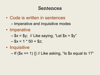 Sentences
• Code is written in sentences
  – Imperative and inquisitive modes
• Imperative
  – $x = $y; // Like saying, “Let $x = $y”
  – $x = 1 * 50 + $z;
• Inquisitive
  – If ($x == 1) {} // Like asking, “Is $x equal to 1?”
 