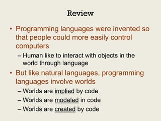 Review
• Programming languages were invented so
  that people could more easily control
  computers
  – Human like to interact with objects in the
    world through language
• But like natural languages, programming
  languages involve worlds
  – Worlds are implied by code
  – Worlds are modeled in code
  – Worlds are created by code
 