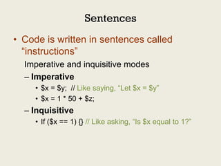 Sentences
• Code is written in sentences called
  “instructions”
  Imperative and inquisitive modes
  – Imperative
     • $x = $y; // Like saying, “Let $x = $y”
     • $x = 1 * 50 + $z;
  – Inquisitive
     • If ($x == 1) {} // Like asking, “Is $x equal to 1?”
 