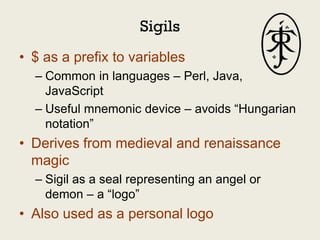 Sigils
• $ as a prefix to variables
  – Common in languages – Perl, Java,
    JavaScript
  – Useful mnemonic device – avoids “Hungarian
    notation”
• Derives from medieval and renaissance
  magic
  – Sigil as a seal representing an angel or
    demon – a “logo”
• Also used as a personal logo
 