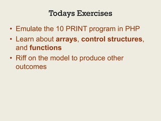 Todays Exercises
• Emulate the 10 PRINT program in PHP
• Learn about arrays, control structures,
  and functions
• Riff on the model to produce other
  outcomes
 