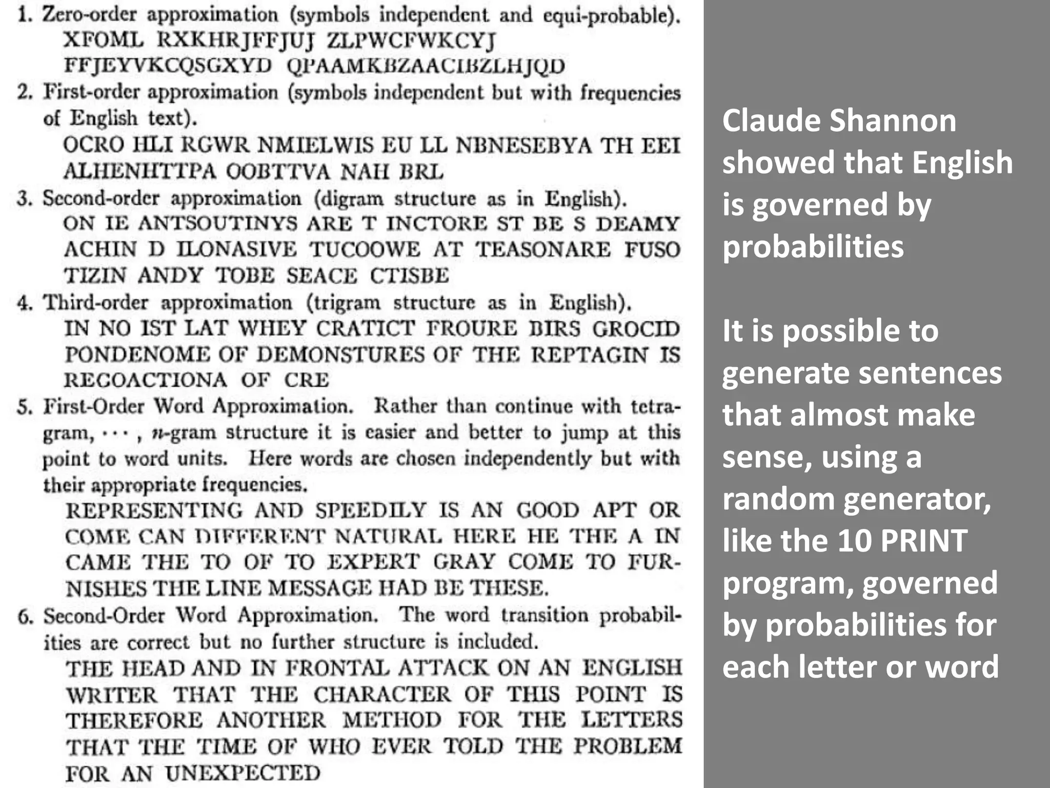 Claude Shannon
showed that English
is governed by
probabilities

It is possible to
generate sentences
that almost make
sense, using a
random generator,
like the 10 PRINT
program, governed
by probabilities for
each letter or word
 