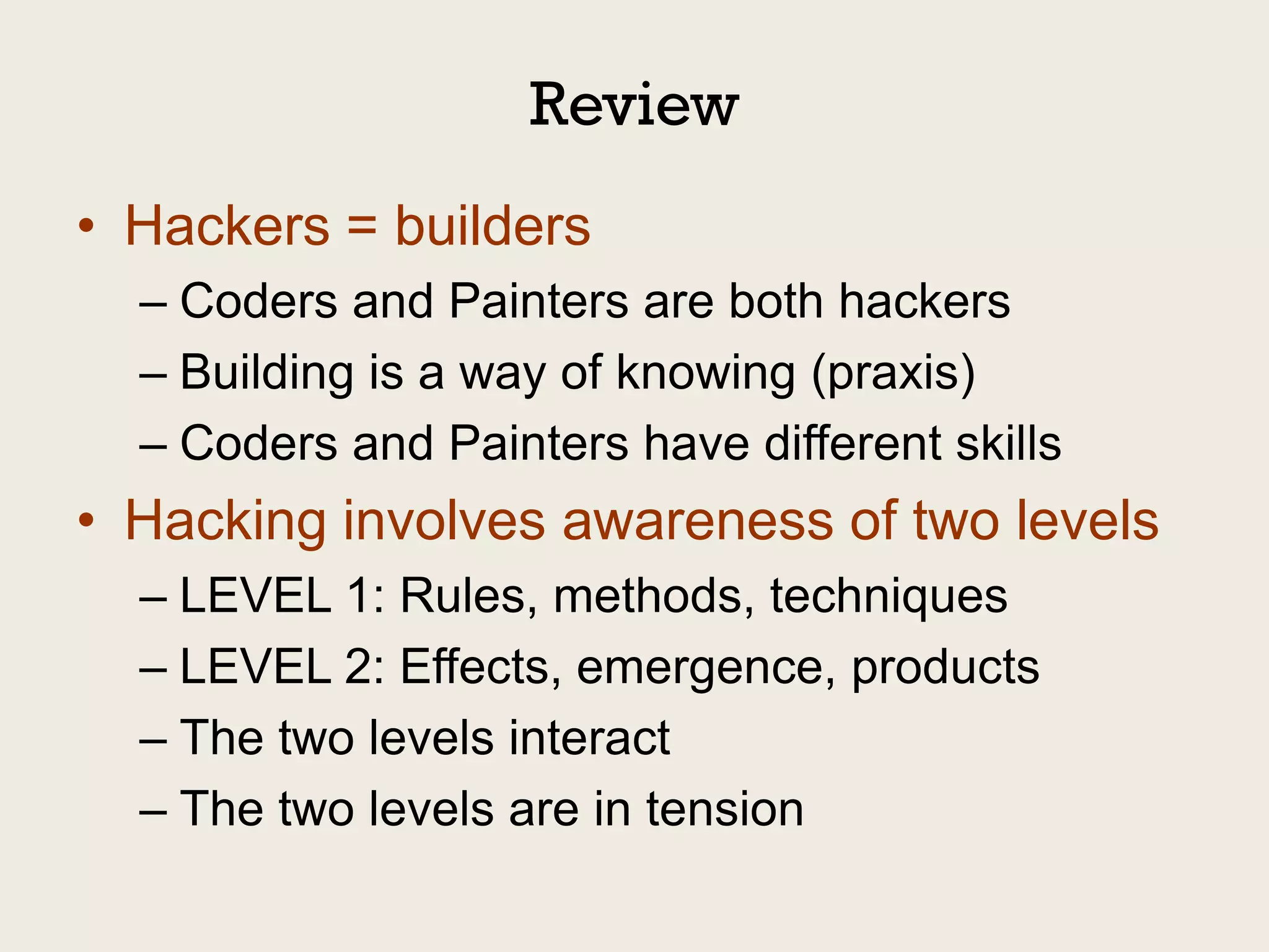 Review
• Hackers = builders
  – Coders and Painters are both hackers
  – Building is a way of knowing (praxis)
  – Coders and Painters have different skills
• Hacking involves awareness of two levels
  – LEVEL 1: Rules, methods, techniques
  – LEVEL 2: Effects, emergence, products
  – The two levels interact
  – The two levels are in tension
 