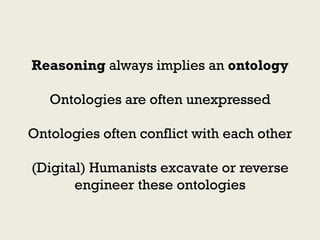 Reasoning always implies an ontology

   Ontologies are often unexpressed

Ontologies often conflict with each other

(Digital) Humanists excavate or reverse
       engineer these ontologies
 