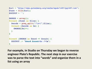 For example, in Studio on Thursday we began to reverse
engineer Plato’s Republic. The next step in our exercise
was to parse the text into “words” and organize them in a
list using an array
 