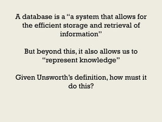 A database is a “a system that allows for
  the efficient storage and retrieval of
              information”

  But beyond this, it also allows us to
       “represent knowledge”

Given Unsworth‟s definition, how must it
              do this?
 
