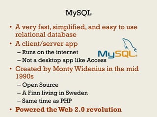 MySQL
• A very fast, simplified, and easy to use
  relational database
• A client/server app
  – Runs on the internet
  – Not a desktop app like Access
• Created by Monty Widenius in the mid
  1990s
  – Open Source
  – A Finn living in Sweden
  – Same time as PHP
• Powered the Web 2.0 revolution
 
