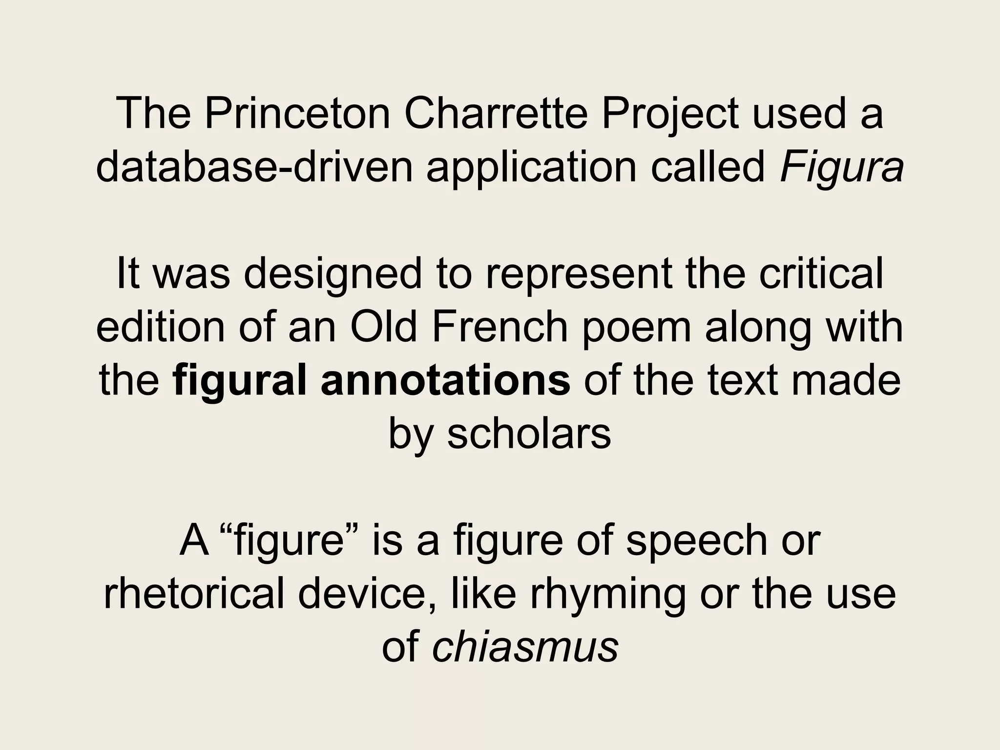 The Princeton Charrette Project used a
database-driven application called Figura

 It was designed to represent the critical
edition of an Old French poem along with
the figural annotations of the text made
               by scholars

    A “figure” is a figure of speech or
rhetorical device, like rhyming or the use
                of chiasmus
 