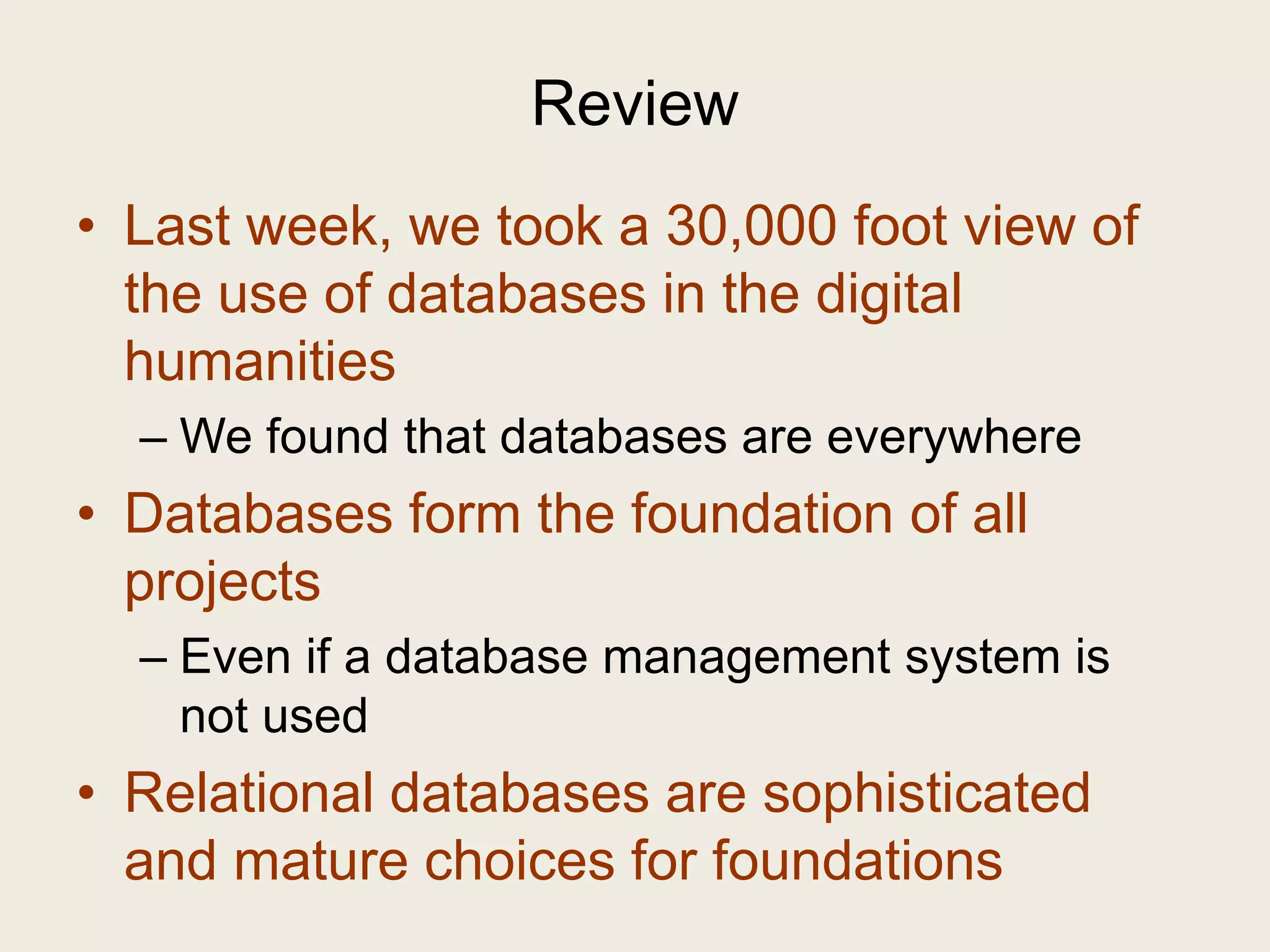 Review
• Last week, we took a 30,000 foot view of
  the use of databases in the digital
  humanities
  – We found that databases are everywhere
• Databases form the foundation of all
  projects
  – Even if a database management system is
    not used
• Relational databases are sophisticated
  and mature choices for foundations
 