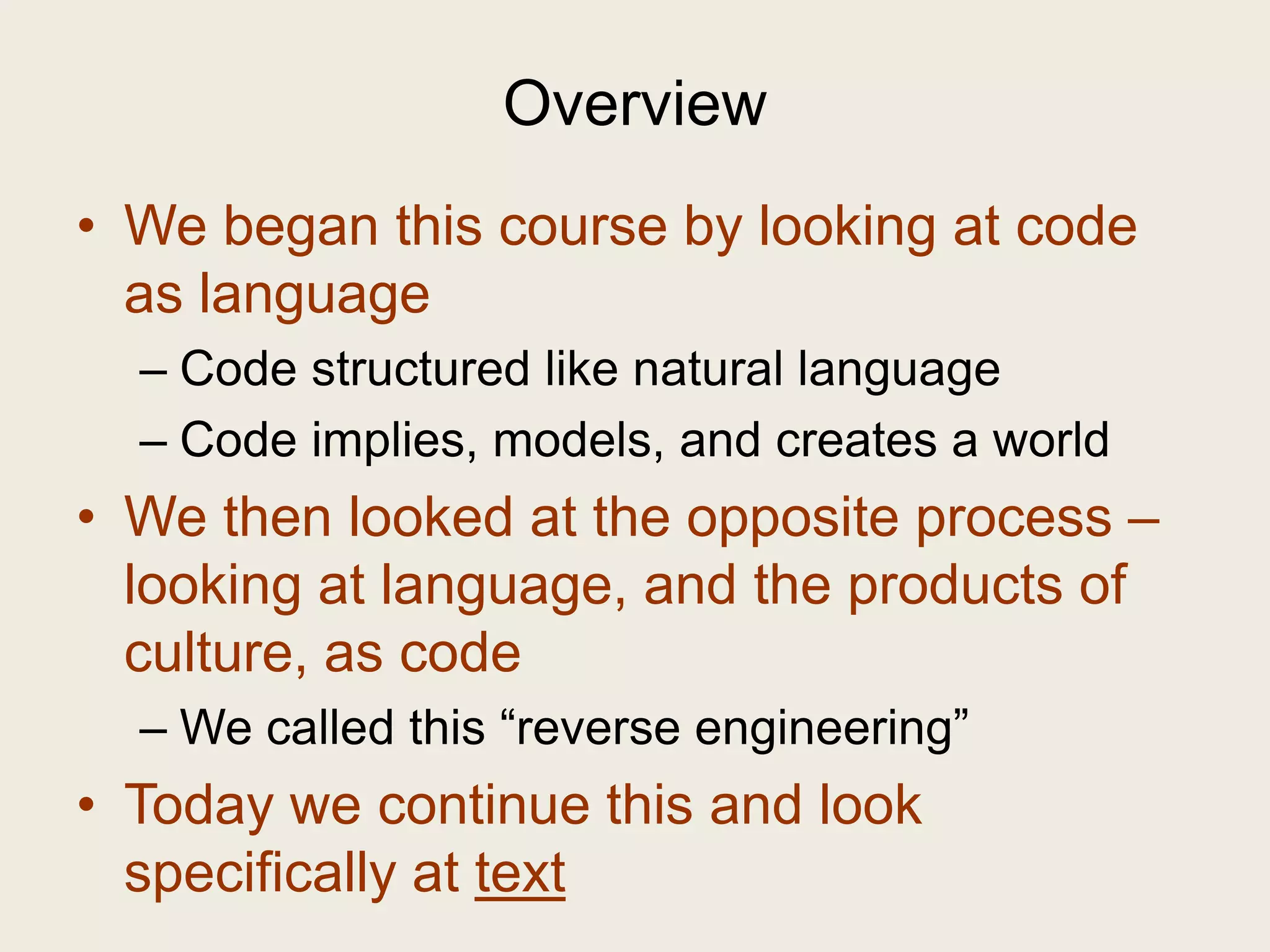 Overview
• We began this course by looking at code
  as language
  – Code structured like natural language
  – Code implies, models, and creates a world
• We then looked at the opposite process –
  looking at language, and the products of
  culture, as code
  – We called this “reverse engineering”
• Today we continue this and look
  specifically at text
 