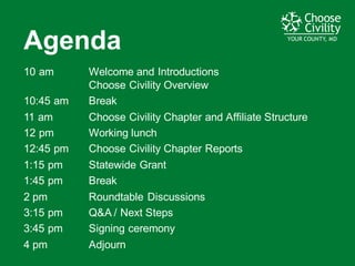 YOUR COUNTY, MDYOUR COUNTY, MDYOUR COUNTY, MD
Agenda
10  am Welcome  and  Introductions  
Choose  Civility  Overview
10:45  am Break
11  am Choose  Civility  Chapter  and  Affiliate  Structure  
12  pm Working  lunch
12:45  pm Choose  Civility  Chapter  Reports
1:15  pm Statewide  Grant
1:45  pm Break
2  pm Roundtable  Discussions
3:15  pm Q&A  /  Next  Steps
3:45  pm Signing  ceremony
4  pm Adjourn
 