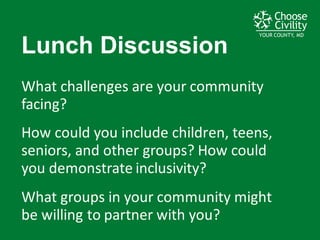 YOUR COUNTY, MDYOUR COUNTY, MDYOUR COUNTY, MD
Lunch  Discussion
What	
  challenges	
  are	
  your	
  community	
  
facing?
How	
  could	
  you	
  include	
  children,	
  teens,	
  
seniors,	
  and	
  other	
  groups?	
  How	
  could	
  
you	
  demonstrate	
  inclusivity?
What	
  groups	
  in	
  your	
  community	
  might	
  
be	
  willing	
  to	
  partner	
  with	
  you?
 