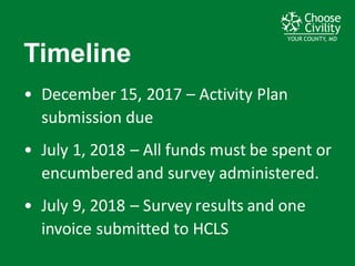 YOUR COUNTY, MDYOUR COUNTY, MDYOUR COUNTY, MD
Timeline
• December	
  15,	
  2017	
  – Activity	
  Plan	
  
submission	
  due	
  
• July	
  1,	
  2018	
  – All	
  funds	
  must	
  be	
  spent	
  or	
  
encumbered	
  and	
  survey	
  administered.
• July	
  9,	
  2018	
  – Survey	
  results	
  and	
  one	
  
invoice	
  submitted	
  to	
  HCLS
 