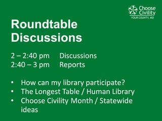 YOUR COUNTY, MDYOUR COUNTY, MDYOUR COUNTY, MD
Roundtable  
Discussions
2	
  – 2:40	
  pm	
   Discussions
2:40	
  – 3	
  pm Reports
• How	
  can	
  my	
  library	
  participate?
• The	
  Longest	
  Table	
  /	
  Human	
  Library
• Choose	
  Civility	
  Month	
  /	
  Statewide	
  
ideas
 
