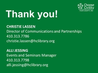 YOUR COUNTY, MDYOUR COUNTY, MDYOUR COUNTY, MD
Thank  you!
CHRISTIE	
  LASSEN
Director	
  of	
  Communications	
  and	
  Partnerships
410.313.7786
christie.lassen@hclibrary.org
ALLI	
  JESSING
Events	
  and	
  Seminars	
  Manager
410.313.7798
alli.jessing@hclibrary.org
 