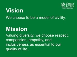 YOUR COUNTY, MDYOUR COUNTY, MDYOUR COUNTY, MD
Vision
We  choose  to  be  a  model  of  civility.
Mission
Valuing  diversity,  we  choose  respect,  
compassion,  empathy,  and  
inclusiveness  as  essential  to  our  
quality  of  life.
 