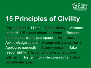 YOUR COUNTY, MDYOUR COUNTY, MDYOUR COUNTY, MD
Pay  attention    |    Listen |    Speak  kindly    |    Assume  
the  best |    Respect  others’  opinions    |    Respect  
other  people’s  time  and  space   |    Be  inclusive    |    
Acknowledge  others    |    Accept  and  give  praise    |      
Apologize  earnestly    |    Assert  yourself    |    Take  
responsibility |    Accept  and  give  constructive  
criticism    |      Refrain  from  idle  complaints    |    Be  a  
considerate  guest
15  Principles  of  Civility
 