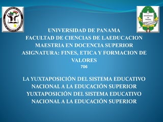 UNIVERSIDAD DE PANAMA
FACULTAD DE CIENCIAS DE LAEDUCACION
MAESTRIA EN DOCENCIA SUPERIOR
ASIGNATURA: FINES, ETICA Y FORMACION DE
VALORES
706
LA YUXTAPOSICIÓN DEL SISTEMA EDUCATIVO
NACIONAL A LA EDUCACIÓN SUPERIOR
YUXTAPOSICIÓN DEL SISTEMA EDUCATIVO
NACIONAL A LA EDUCACIÓN SUPERIOR
 