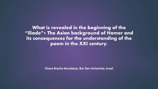 What is revealed in the beginning of the
“Iliade”? The Asian background of Homer and
its consequences for the understanding of the
poem in the XXI century.
Chava Bracha Korzakova, Bar Ilan University, Israel
 