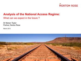 FINANCIAL INSTITUTIONS
                                      ENERGY
                                      INFRASTRUCTURE, MINING AND COMMODITIES
                                      TRANSPORT
                                      TECHNOLOGY AND INNOVATION


Analysis of the National Access Regime:
                                      PHARMACEUTICALS AND LIFE SCIENCES




What can we expect in the future ?
Dr Martyn Taylor
Partner, Norton Rose
March 2013
 