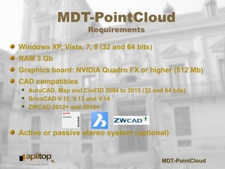 MDT-PointCloud
MDT-PointCloud
Requirements
Windows XP, Vista, 7, 8 (32 and 64 bits)
RAM 3 Gb
Graphics board: NVIDIA Quadro FX or higher (512 Mb)
CAD compatibles
 AutoCAD, Map and Civil3D 2004 to 2015 (32 and 64 bits)
 BricsCAD V.12, V.13 and V.14
 ZWCAD 2012+ and 2014+
Active or passive stereo system (optional)
 