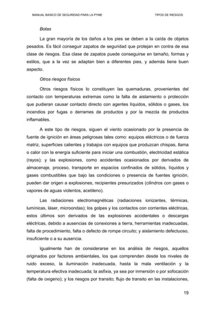 MANUAL BASICO DE SEGURIDAD PARA LA PYME TIPOS DE RIESGOS
Botas
La gran mayoría de los daños a los pies se deben a la caída de objetos
pesados. Es fácil conseguir zapatos de seguridad que protejan en contra de esa
clase de riesgos. Esa clase de zapatos puede conseguirse en tamaño, formas y
estilos, que a la vez se adaptan bien a diferentes pies, y además tiene buen
aspecto.
Otros riesgos físicos
Otros riesgos físicos lo constituyen las quemaduras, provenientes del
contacto con temperaturas extremas como la falta de aislamiento o protección
que pudieran causar contacto directo con agentes líquidos, sólidos o gases, los
incendios por fugas o derrames de productos y por la mezcla de productos
inflamables.
A este tipo de riesgos, siguen el viento ocasionado por la presencia de
fuente de ignición en áreas peligrosas tales como: equipos eléctricos o de fuerza
matriz, superficies calientes y trabajos con equipos que produzcan chispas, llama
o calor con la energía suficiente para iniciar una combustión, electricidad estática
(rayos); y las explosiones, como accidentes ocasionados por derivados de
almacenaje, proceso, transporte en espacios confinados de sólidos, líquidos y
gases combustibles que bajo las condiciones o presencia de fuentes ignición,
pueden dar origen a explosiones, recipientes presurizados (cilindros con gases o
vapores de aguas violentos, acetileno).
Las radiaciones electromagnéticas (radiaciones ionizantes, térmicas,
lumínicas, láser, microondas); los golpes y los contactos con corrientes eléctricas,
estos últimos son derivados de las explosiones accidentales o descargas
eléctricas, debido a ausencias de conexiones a tierra, herramientas inadecuadas,
falta de procedimiento, falta o defecto de rompe circuito; y aislamiento defectuoso,
insuficiente o a su ausencia.
Igualmente han de considerarse en los análisis de riesgos, aquellos
originados por factores ambientales, los que comprenden desde los niveles de
ruido exceso, la iluminación inadecuada, hasta la mala ventilación y la
temperatura efectiva inadecuada; la asfixia, ya sea por inmersión o por sofocación
(falta de oxigeno); y los riesgos por transito; flujo de transito en las instalaciones,
19
 