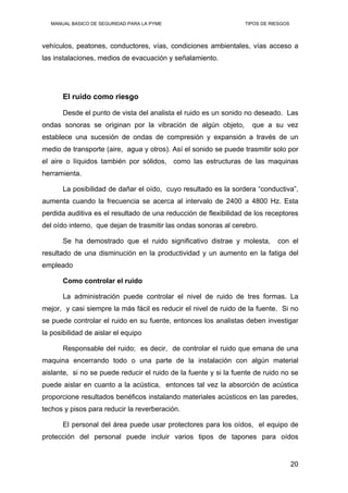 MANUAL BASICO DE SEGURIDAD PARA LA PYME TIPOS DE RIESGOS
vehículos, peatones, conductores, vías, condiciones ambientales, vías acceso a
las instalaciones, medios de evacuación y señalamiento.
El ruido como riesgo
Desde el punto de vista del analista el ruido es un sonido no deseado. Las
ondas sonoras se originan por la vibración de algún objeto, que a su vez
establece una sucesión de ondas de compresión y expansión a través de un
medio de transporte (aire, agua y otros). Así el sonido se puede trasmitir solo por
el aire o líquidos también por sólidos, como las estructuras de las maquinas
herramienta.
La posibilidad de dañar el oído, cuyo resultado es la sordera “conductiva”,
aumenta cuando la frecuencia se acerca al intervalo de 2400 a 4800 Hz. Esta
perdida auditiva es el resultado de una reducción de flexibilidad de los receptores
del oído interno, que dejan de trasmitir las ondas sonoras al cerebro.
Se ha demostrado que el ruido significativo distrae y molesta, con el
resultado de una disminución en la productividad y un aumento en la fatiga del
empleado
Como controlar el ruido
La administración puede controlar el nivel de ruido de tres formas. La
mejor, y casi siempre la más fácil es reducir el nivel de ruido de la fuente. Si no
se puede controlar el ruido en su fuente, entonces los analistas deben investigar
la posibilidad de aislar el equipo
Responsable del ruido; es decir, de controlar el ruido que emana de una
maquina encerrando todo o una parte de la instalación con algún material
aislante, si no se puede reducir el ruido de la fuente y si la fuente de ruido no se
puede aislar en cuanto a la acústica, entonces tal vez la absorción de acústica
proporcione resultados benéficos instalando materiales acústicos en las paredes,
techos y pisos para reducir la reverberación.
El personal del área puede usar protectores para los oídos, el equipo de
protección del personal puede incluir varios tipos de tapones para oídos
20
 
