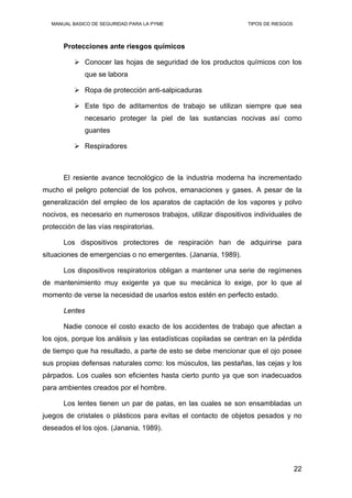 MANUAL BASICO DE SEGURIDAD PARA LA PYME TIPOS DE RIESGOS
Protecciones ante riesgos químicos
Conocer las hojas de seguridad de los productos químicos con los
que se labora
Ropa de protección anti-salpicaduras
Este tipo de aditamentos de trabajo se utilizan siempre que sea
necesario proteger la piel de las sustancias nocivas así como
guantes
Respiradores
El resiente avance tecnológico de la industria moderna ha incrementado
mucho el peligro potencial de los polvos, emanaciones y gases. A pesar de la
generalización del empleo de los aparatos de captación de los vapores y polvo
nocivos, es necesario en numerosos trabajos, utilizar dispositivos individuales de
protección de las vías respiratorias.
Los dispositivos protectores de respiración han de adquirirse para
situaciones de emergencias o no emergentes. (Janania, 1989).
Los dispositivos respiratorios obligan a mantener una serie de regímenes
de mantenimiento muy exigente ya que su mecánica lo exige, por lo que al
momento de verse la necesidad de usarlos estos estén en perfecto estado.
Lentes
Nadie conoce el costo exacto de los accidentes de trabajo que afectan a
los ojos, porque los análisis y las estadísticas copiladas se centran en la pérdida
de tiempo que ha resultado, a parte de esto se debe mencionar que el ojo posee
sus propias defensas naturales como: los músculos, las pestañas, las cejas y los
párpados. Los cuales son eficientes hasta cierto punto ya que son inadecuados
para ambientes creados por el hombre.
Los lentes tienen un par de patas, en las cuales se son ensambladas un
juegos de cristales o plásticos para evitas el contacto de objetos pesados y no
deseados el los ojos. (Janania, 1989).
22
 