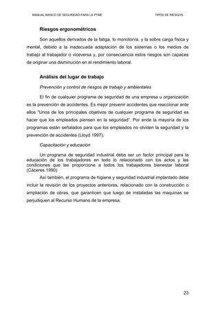 MANUAL BASICO DE SEGURIDAD PARA LA PYME TIPOS DE RIESGOS
Riesgos ergonométricos
Son aquellos derivados de la fatiga, lo monotonía, y la sobre carga física y
mental, debido a la inadecuada adaptación de los sistemas o los medios de
trabajo al trabajador o viceversa y, por consecuencia estos riesgos son capaces
de originar una disminución en el rendimiento laboral.
Análisis del lugar de trabajo
Prevención y control de riesgos de trabajo y ambientales
El fin de cualquier programa de seguridad de una empresa u organización
es la prevención de accidentes. Es mejor prevenir accidentes que reaccionar ante
ellos "Unos de los principales objetivos de cualquier programa de seguridad es
hacer que los empleados piensen en la seguridad”. Por ende la mayoría de los
programas están señalados para que los empleados no olviden la seguridad y la
prevención de accidentes (Lloyd 1997),
Capacitación y educación
Un programa de seguridad industrial debe ser un factor principal para la
educación de los trabajadores en todo lo relacionado con los actos y las
condiciones que les proporcione a todos los trabajadores bienestar laboral
(Cáceres 1990)
Así también, el programa de higiene y seguridad industrial implantado debe
incluir la revisión de los proyectos anteriores, relacionado con la construcción o
ampliación de obras, que garanticen que luego de instaladas las maquinas se
perjudiquen al Recurso Humano de la empresa.
23
 
