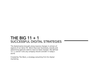 THE BIG 11 + 1
SUCCESSFUL DIGITAL STRATEGIES
The digitalization brought along massive changes in almost all
aspects of our daily life. More than ever businesses, brands and
advertising agencies need to react to these changes. We defined
11+1 overall rules any company should consider in today’s
world
Created by The Main, a strategy consulting firm for digital
marketing.
 