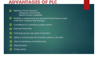 Replacing Human Operators
Dangerous Environments
Beyond Human Capabilities
Flexibility in programming and reprogramming & have an easily
understood programming language.
Cost effective for controlling complex systems.
Improves Productivity
Small physical size, high speed of operation.
Ability to communicate with computer systems in the plant.
Ease of maintenance /troubleshooting.
Reduced space.
Energy saving.
 