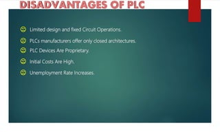 Limited design and fixed Circuit Operations.
PLCs manufacturers offer only closed architectures.
PLC Devices Are Proprietary.
Initial Costs Are High.
Unemployment Rate Increases.
 