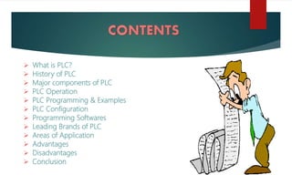  What is PLC?
 History of PLC
 Major components of PLC
 PLC Operation
 PLC Programming & Examples
 PLC Configuration
 Programming Softwares
 Leading Brands of PLC
 Areas of Application
 Advantages
 Disadvantages
 Conclusion
 