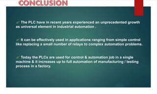  The PLC have in recent years experienced an unprecedented growth
as universal element in industrial automation .
 It can be effectively used in applications ranging from simple control
like replacing a small number of relays to complex automation problems.
 Today the PLCs are used for control & automation job in a single
machine & it increases up to full automation of manufacturing / testing
process in a factory.
 