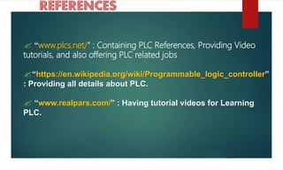  “www.plcs.net/” : Containing PLC References, Providing Video
tutorials, and also offering PLC related jobs
“https://en.wikipedia.org/wiki/Programmable_logic_controller”
: Providing all details about PLC.
 “www.realpars.com/” : Having tutorial videos for Learning
PLC.
 