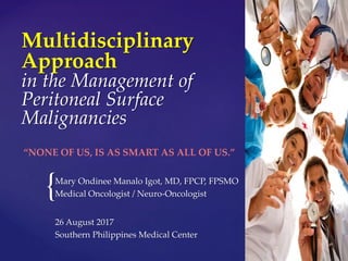 {
Multidisciplinary
Approach
in the Management of
Peritoneal Surface
Malignancies
Mary Ondinee Manalo Igot, MD, FPCP, FPSMO
Medical Oncologist / Neuro-Oncologist
“NONE OF US, IS AS SMART AS ALL OF US.”
26 August 2017
Southern Philippines Medical Center
 