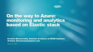 On the way to Azure:
monitoring and analytics
based on Elastic stack
Artsiom Baranovskiy, Solution Architect at EPAM Systems
Artsiom_Baranovskiy@epam.com
April 22, 2017
 