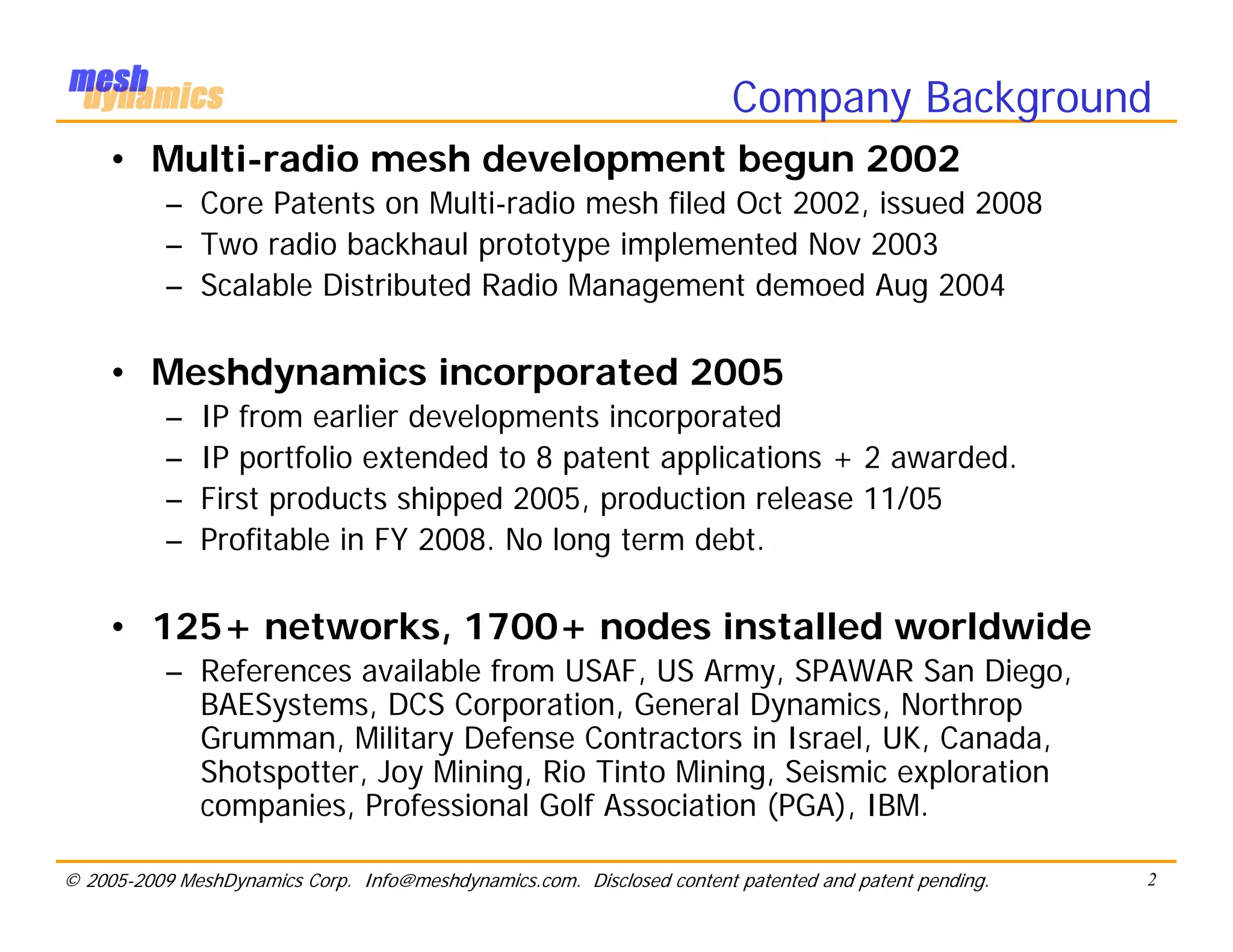 Company Background
     • Multi-radio mesh development begun 2002
           – Core Patents on Multi-radio mesh filed Oct 2002, issued 2008
           – Two radio backhaul prototype implemented Nov 2003
           – Scalable Distributed Radio Management demoed Aug 2004

     • Meshdynamics incorporated 2005
           –   IP from earlier developments incorporated
           –   IP portfolio extended to 8 patent applications + 2 awarded.
           –   First products shipped 2005, production release 11/05
           –   Profitable in FY 2008. No long term debt.

     • 125+ networks, 1700+ nodes installed worldwide
           – References available from USAF, US Army, SPAWAR San Diego,
             BAESystems, DCS Corporation, General Dynamics, Northrop
             Grumman, Military Defense Contractors in Israel, UK, Canada,
             Shotspotter, Joy Mining, Rio Tinto Mining, Seismic exploration
             companies, Professional Golf Association (PGA), IBM.

© 2005-2009 MeshDynamics Corp. Info@meshdynamics.com. Disclosed content patented and patent pending.   2
 