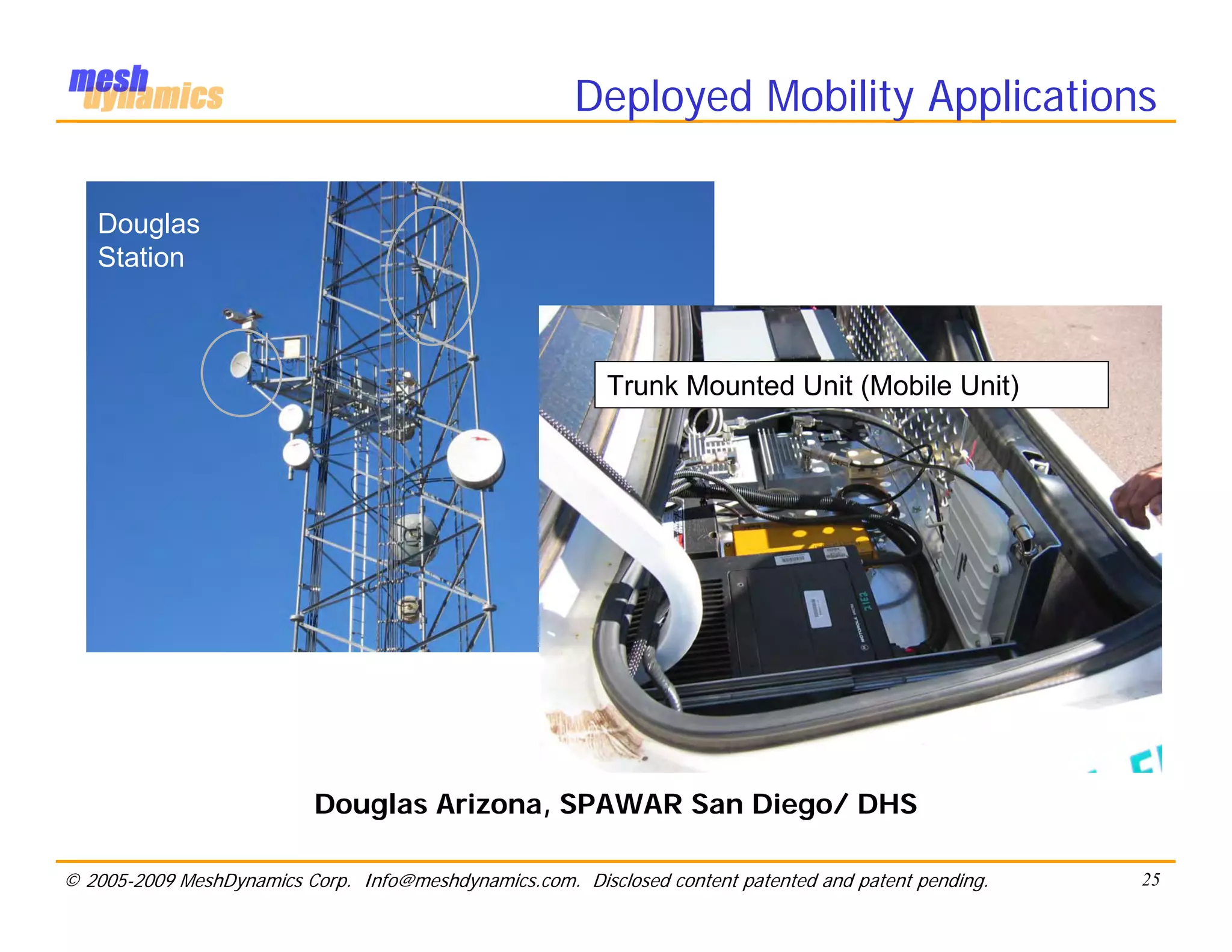 Deployed Mobility Applications

   Douglas
   Station



                                                          Trunk Mounted Unit (Mobile Unit)




                           Douglas Arizona, SPAWAR San Diego/ DHS

© 2005-2009 MeshDynamics Corp. Info@meshdynamics.com. Disclosed content patented and patent pending.   25
 