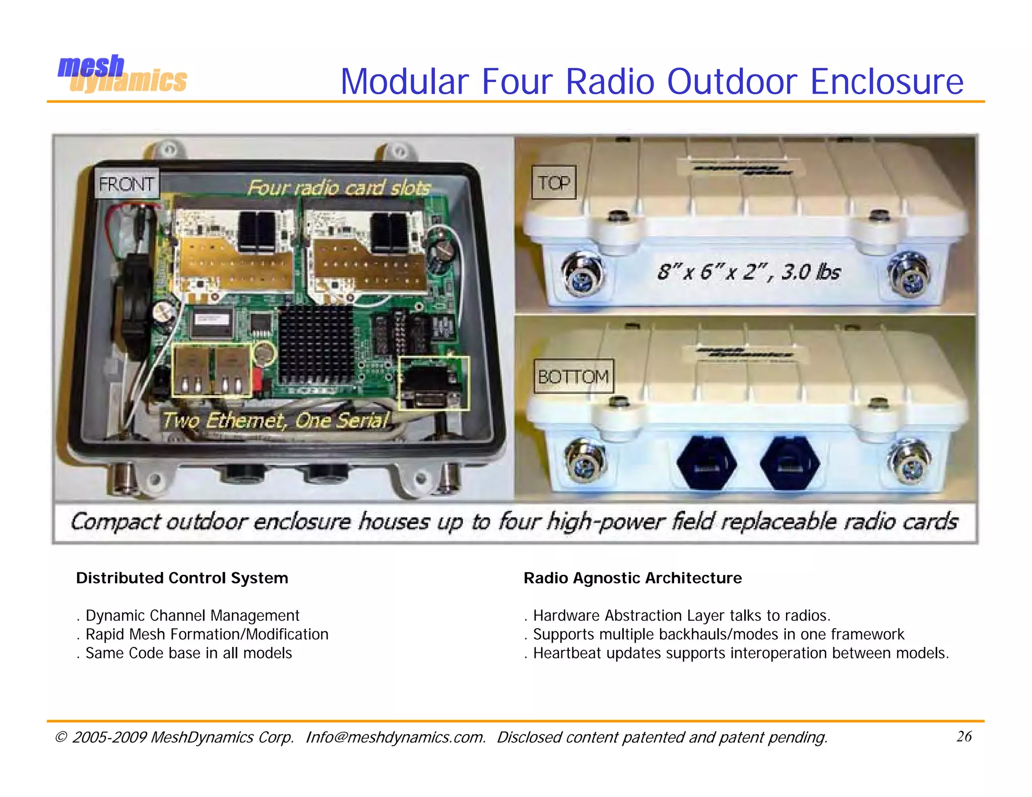 Modular Four Radio Outdoor Enclosure



                  • All COTS Hardware.
                  • All Smarts in Radio Management




   Distributed Control System                               Radio Agnostic Architecture

   . Dynamic Channel Management                             . Hardware Abstraction Layer talks to radios.
   . Rapid Mesh Formation/Modification                      . Supports multiple backhauls/modes in one framework
   . Same Code base in all models                           . Heartbeat updates supports interoperation between models.




© 2005-2009 MeshDynamics Corp. Info@meshdynamics.com. Disclosed content patented and patent pending.                      26
 