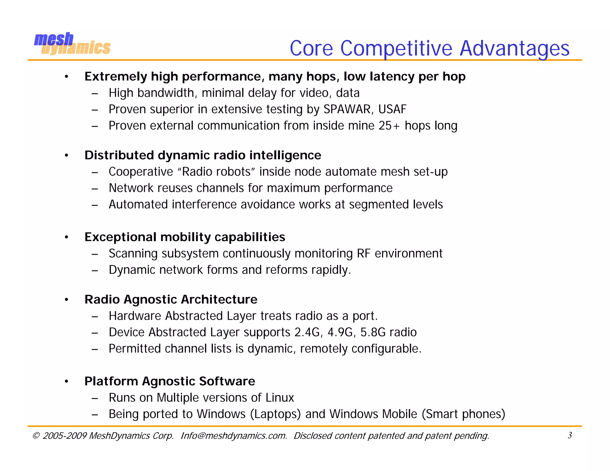 Core Competitive Advantages
       •   Extremely high performance, many hops, low latency per hop
            – High bandwidth, minimal delay for video, data
            – Proven superior in extensive testing by SPAWAR, USAF
            – Proven external communication from inside mine 25+ hops long

       •   Distributed dynamic radio intelligence
            – Cooperative “Radio robots” inside node automate mesh set-up
            – Network reuses channels for maximum performance
            – Automated interference avoidance works at segmented levels

       •   Exceptional mobility capabilities
            – Scanning subsystem continuously monitoring RF environment
            – Dynamic network forms and reforms rapidly.

       •   Radio Agnostic Architecture
            – Hardware Abstracted Layer treats radio as a port.
            – Device Abstracted Layer supports 2.4G, 4.9G, 5.8G radio
            – Permitted channel lists is dynamic, remotely configurable.

       •   Platform Agnostic Software
            – Runs on Multiple versions of Linux
            – Being ported to Windows (Laptops) and Windows Mobile (Smart phones)
© 2005-2009 MeshDynamics Corp. Info@meshdynamics.com. Disclosed content patented and patent pending.   3
 