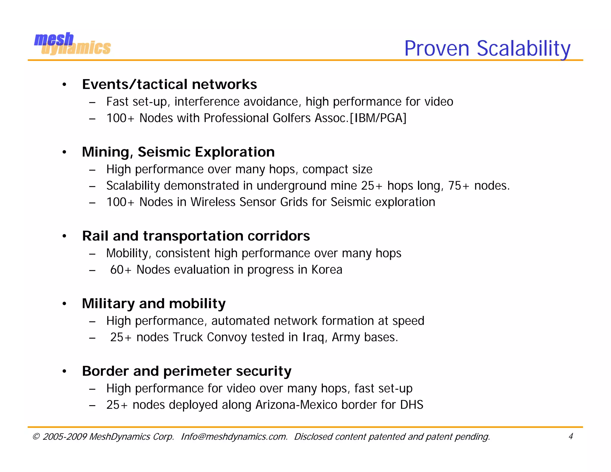 Proven Scalability
      •    Events/tactical networks
            – Fast set-up, interference avoidance, high performance for video
            – 100+ Nodes with Professional Golfers Assoc.[IBM/PGA]

      •    Mining, Seismic Exploration
            – High performance over many hops, compact size
            – Scalability demonstrated in underground mine 25+ hops long, 75+ nodes.
            – 100+ Nodes in Wireless Sensor Grids for Seismic exploration

      •    Rail and transportation corridors
            – Mobility, consistent high performance over many hops
            – 60+ Nodes evaluation in progress in Korea

      •    Military and mobility
            – High performance, automated network formation at speed
            – 25+ nodes Truck Convoy tested in Iraq, Army bases.

      •    Border and perimeter security
            – High performance for video over many hops, fast set-up
            – 25+ nodes deployed along Arizona-Mexico border for DHS

© 2005-2009 MeshDynamics Corp. Info@meshdynamics.com. Disclosed content patented and patent pending.   4
 