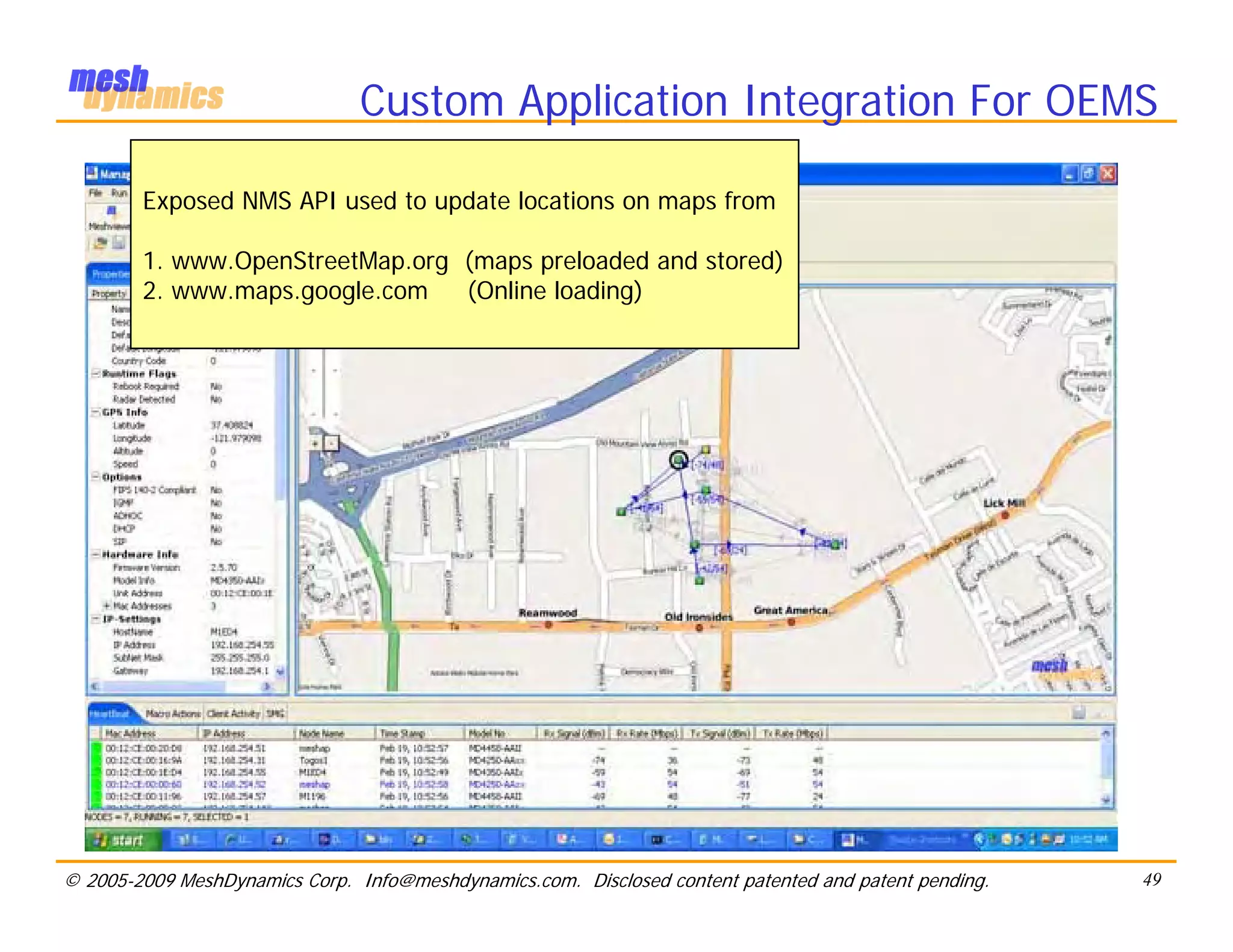 Custom Application Integration For OEMS

        Exposed NMS API used to update locations on maps from

        1. www.OpenStreetMap.org (maps preloaded and stored)
        2. www.maps.google.com   (Online loading)




© 2005-2009 MeshDynamics Corp. Info@meshdynamics.com. Disclosed content patented and patent pending.   49
 