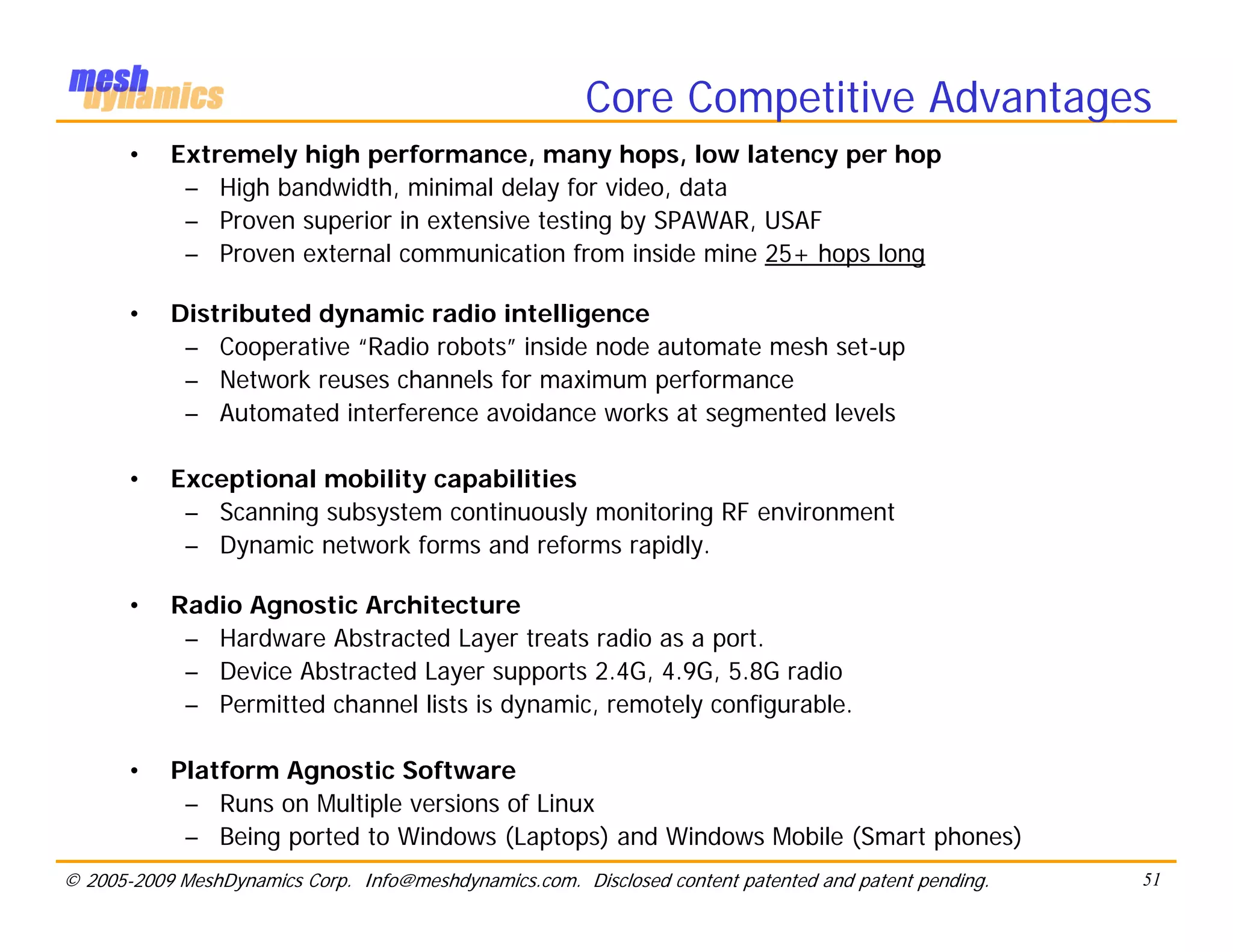 Core Competitive Advantages
       •   Extremely high performance, many hops, low latency per hop
            – High bandwidth, minimal delay for video, data
            – Proven superior in extensive testing by SPAWAR, USAF
            – Proven external communication from inside mine 25+ hops long

       •   Distributed dynamic radio intelligence
            – Cooperative “Radio robots” inside node automate mesh set-up
            – Network reuses channels for maximum performance
            – Automated interference avoidance works at segmented levels

       •   Exceptional mobility capabilities
            – Scanning subsystem continuously monitoring RF environment
            – Dynamic network forms and reforms rapidly.

       •   Radio Agnostic Architecture
            – Hardware Abstracted Layer treats radio as a port.
            – Device Abstracted Layer supports 2.4G, 4.9G, 5.8G radio
            – Permitted channel lists is dynamic, remotely configurable.

       •   Platform Agnostic Software
            – Runs on Multiple versions of Linux
            – Being ported to Windows (Laptops) and Windows Mobile (Smart phones)
© 2005-2009 MeshDynamics Corp. Info@meshdynamics.com. Disclosed content patented and patent pending.   51
 