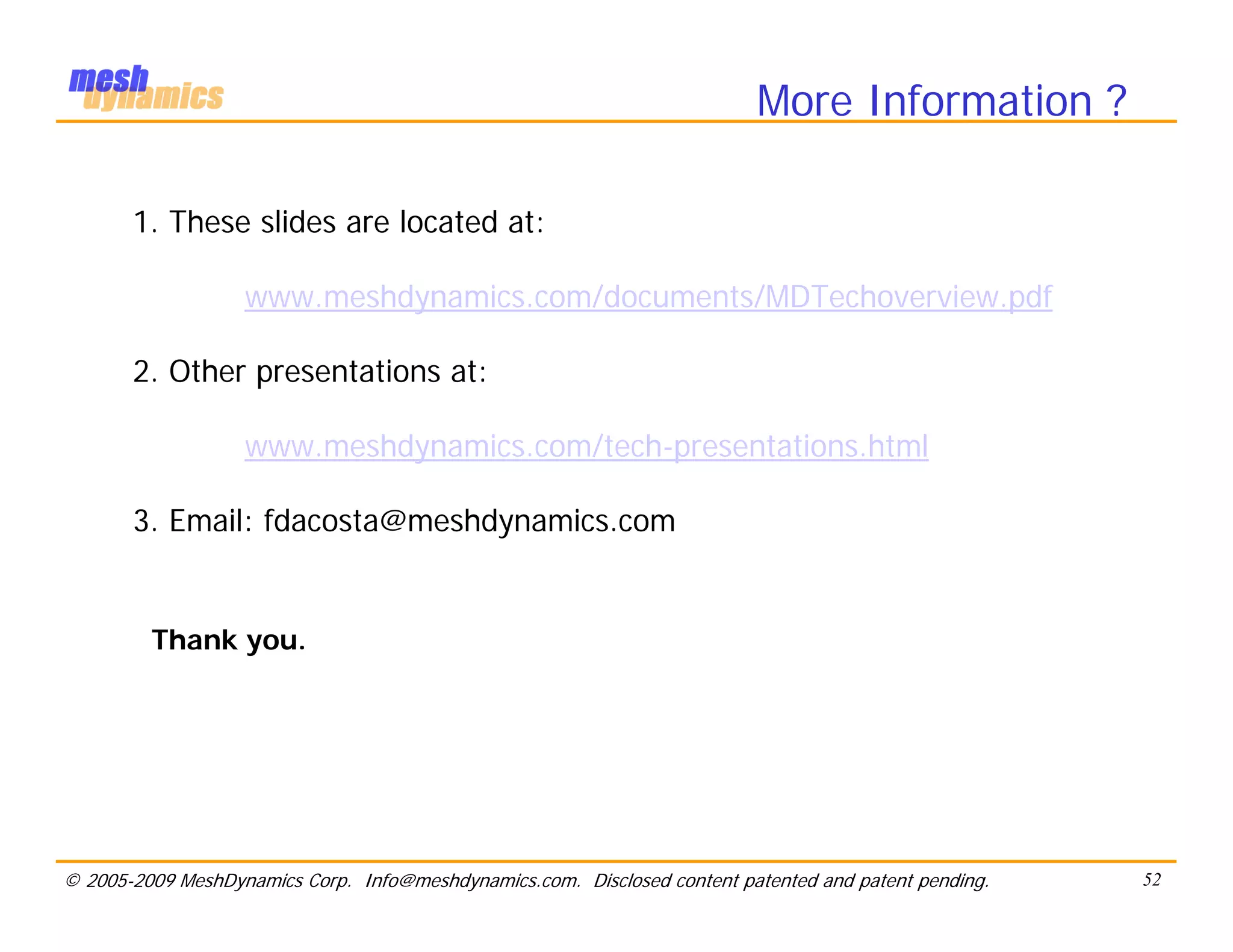 More Information ?

       1. These slides are located at:

                   www.meshdynamics.com/documents/MDTechoverview.pdf

       2. Other presentations at:

                   www.meshdynamics.com/tech-presentations.html

       3. Email: fdacosta@meshdynamics.com


         Thank you.




© 2005-2009 MeshDynamics Corp. Info@meshdynamics.com. Disclosed content patented and patent pending.   52
 